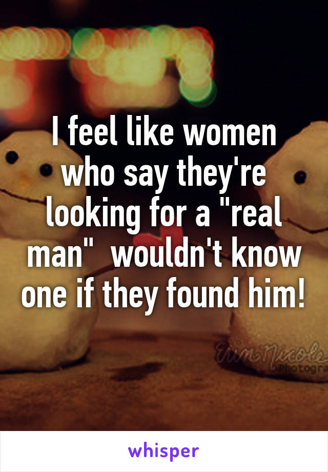 I feel like women who say they're looking for a "real man"  wouldn't know one if they found him! 