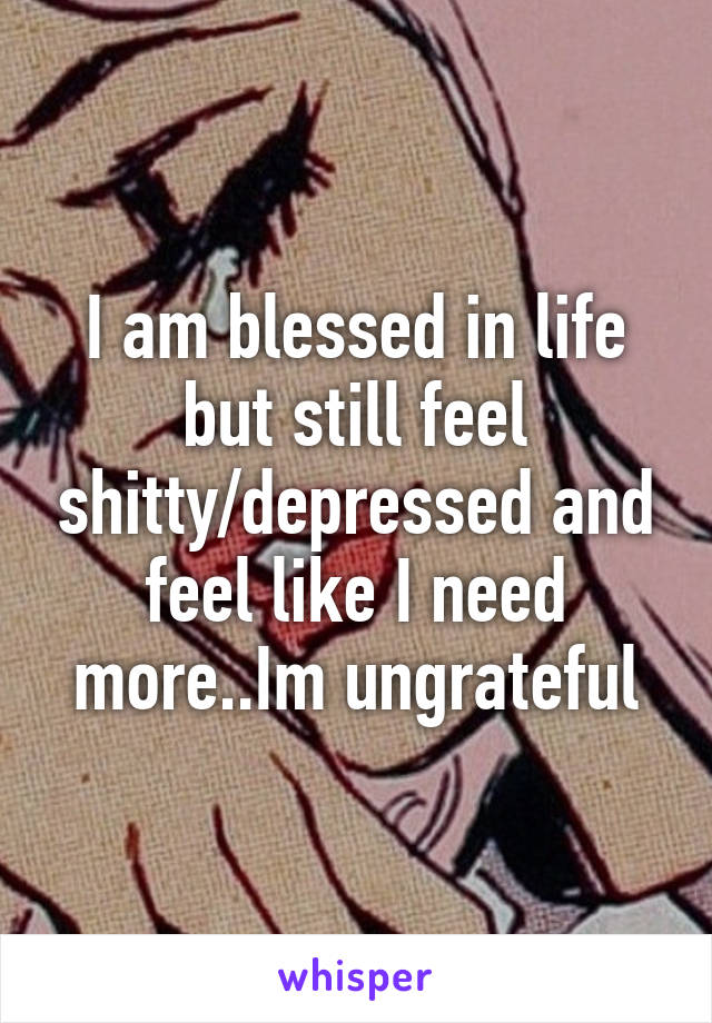 I am blessed in life but still feel shitty/depressed and feel like I need more..Im ungrateful