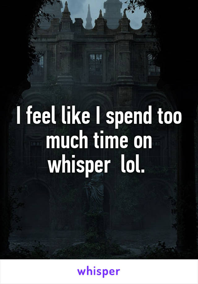 I feel like I spend too much time on whisper  lol. 