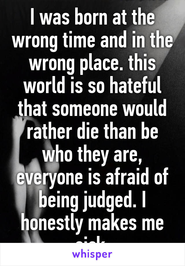 I was born at the wrong time and in the wrong place. this world is so hateful that someone would rather die than be who they are, everyone is afraid of being judged. I honestly makes me sick 