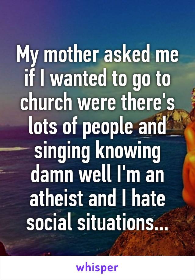 My mother asked me if I wanted to go to church were there's lots of people and singing knowing damn well I'm an atheist and I hate social situations...