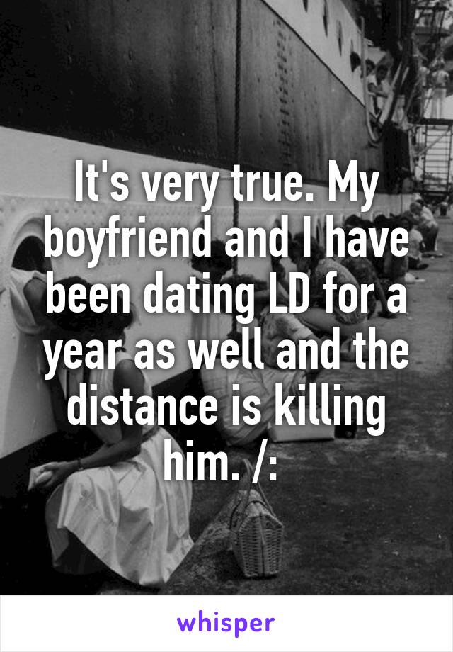 It's very true. My boyfriend and I have been dating LD for a year as well and the distance is killing him. /: 
