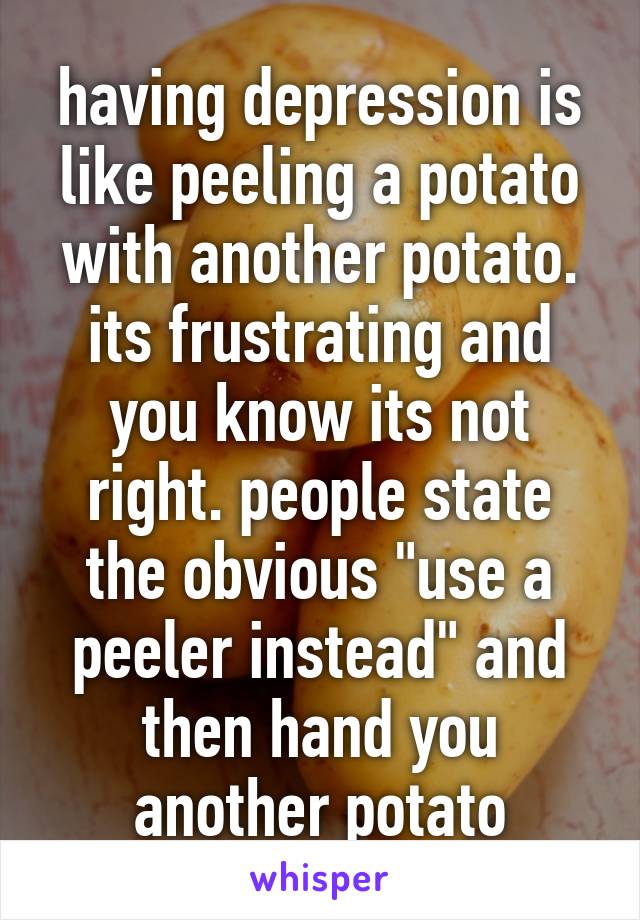 having depression is like peeling a potato with another potato. its frustrating and you know its not right. people state the obvious "use a peeler instead" and then hand you another potato