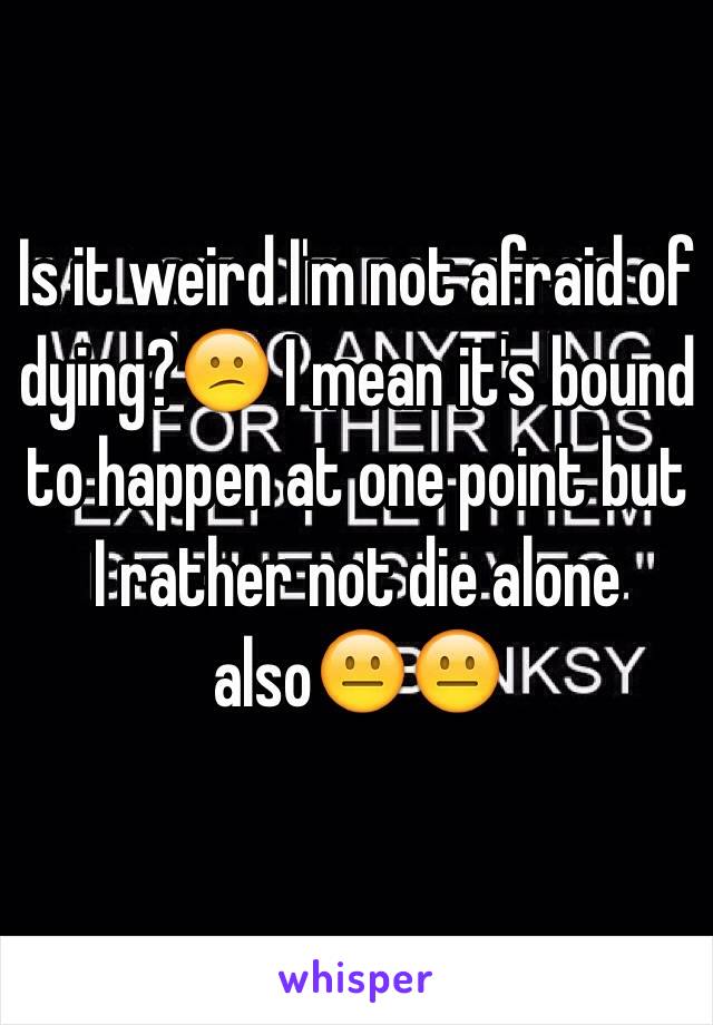 Is it weird I'm not afraid of dying?😕 I mean it's bound to happen at one point but I rather not die alone also😐😐