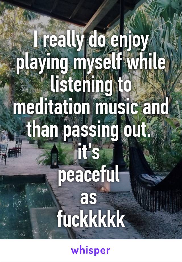 I really do enjoy playing myself while listening to meditation music and than passing out. 
it's 
peaceful 
as 
fuckkkkk