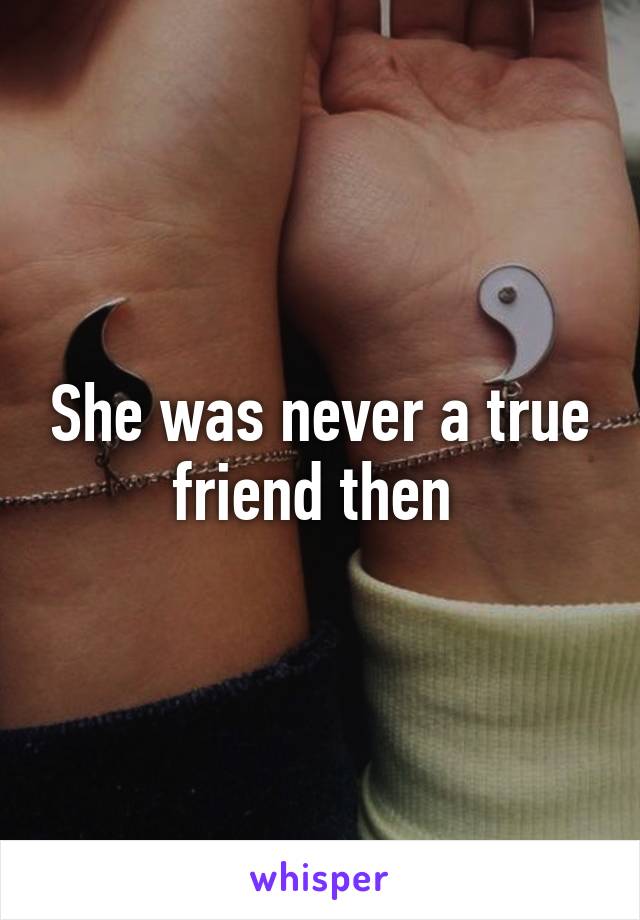 She was never a true friend then 