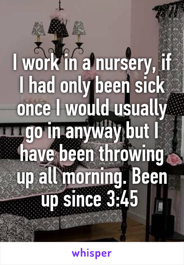 I work in a nursery, if I had only been sick once I would usually go in anyway but I have been throwing up all morning. Been up since 3:45 