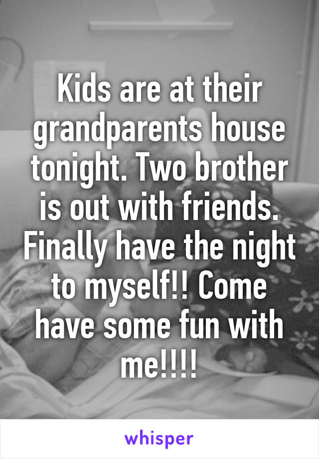 Kids are at their grandparents house tonight. Two brother is out with friends. Finally have the night to myself!! Come have some fun with me!!!!