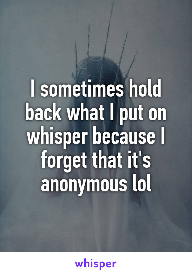 I sometimes hold back what I put on whisper because I forget that it's anonymous lol