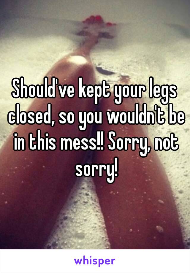 Should've kept your legs closed, so you wouldn't be in this mess!! Sorry, not sorry!