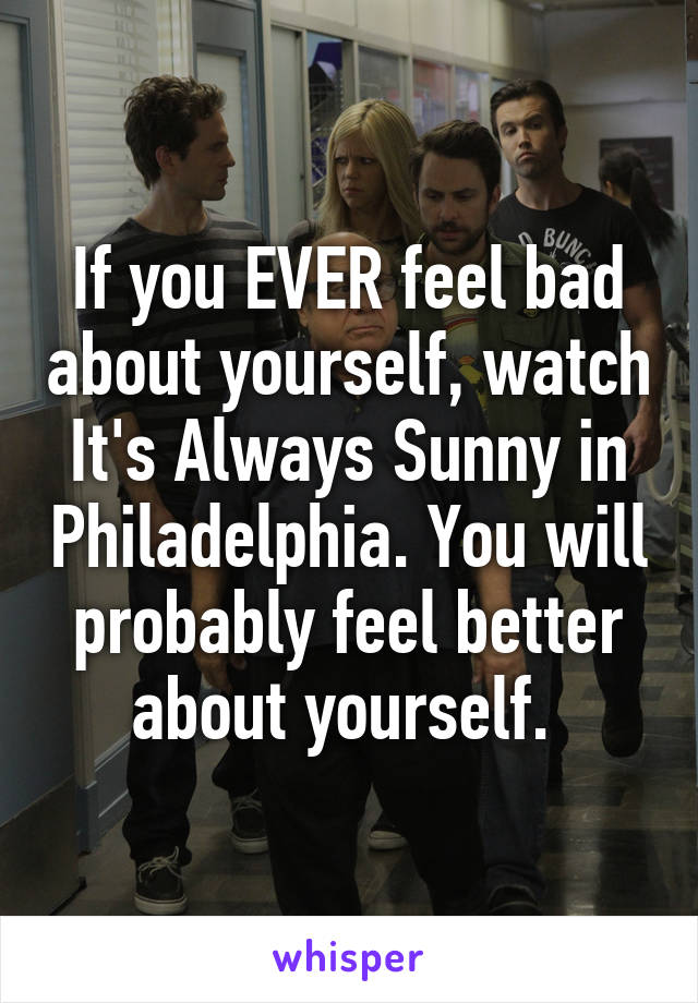 If you EVER feel bad about yourself, watch It's Always Sunny in Philadelphia. You will probably feel better about yourself. 
