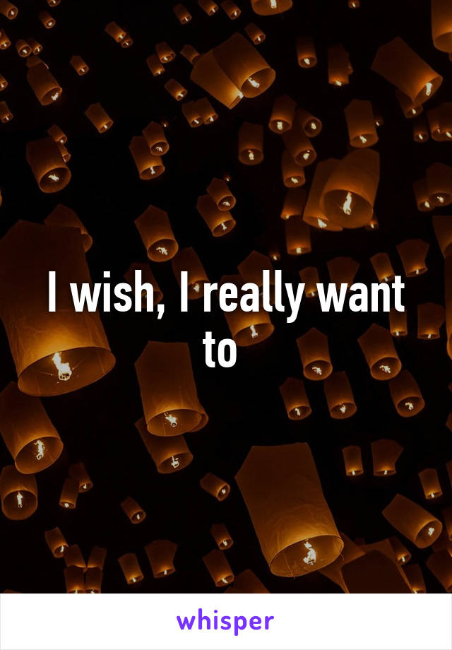 I wish, I really want to 