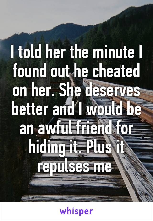 I told her the minute I found out he cheated on her. She deserves better and I would be an awful friend for hiding it. Plus it repulses me 