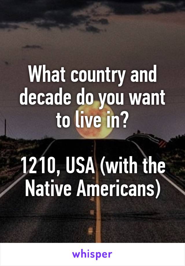 What country and decade do you want to live in?

1210, USA (with the Native Americans)