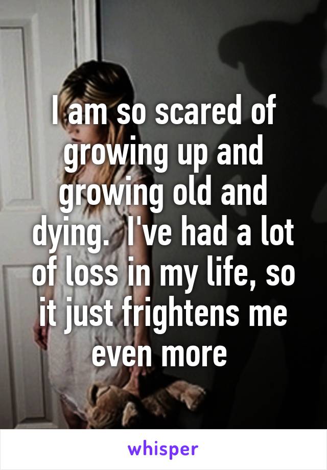 I am so scared of growing up and growing old and dying.  I've had a lot of loss in my life, so it just frightens me even more 