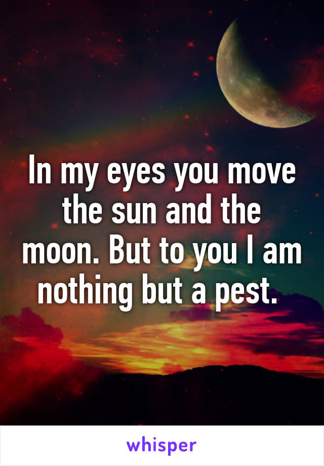 In my eyes you move the sun and the moon. But to you I am nothing but a pest. 