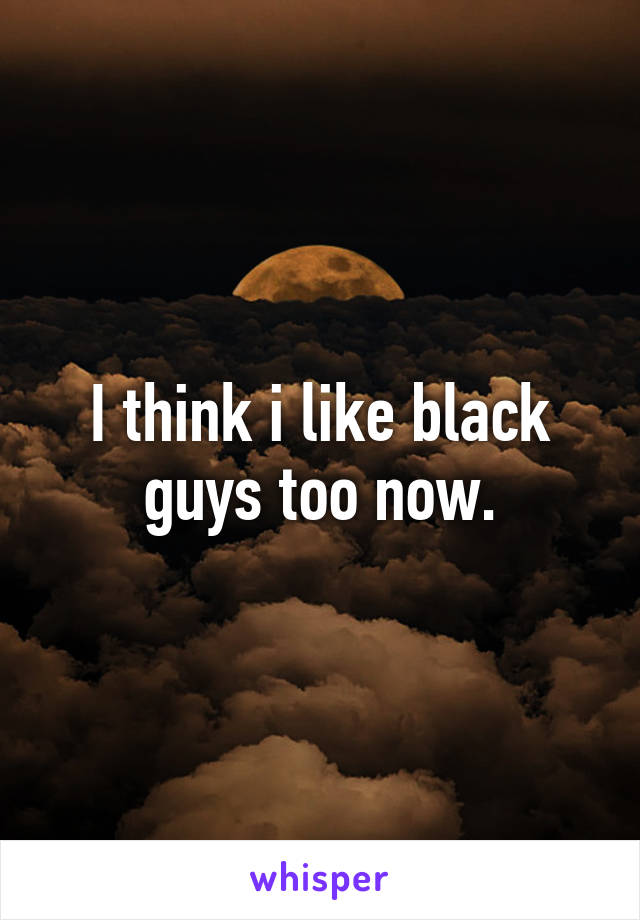 I think i like black guys too now.