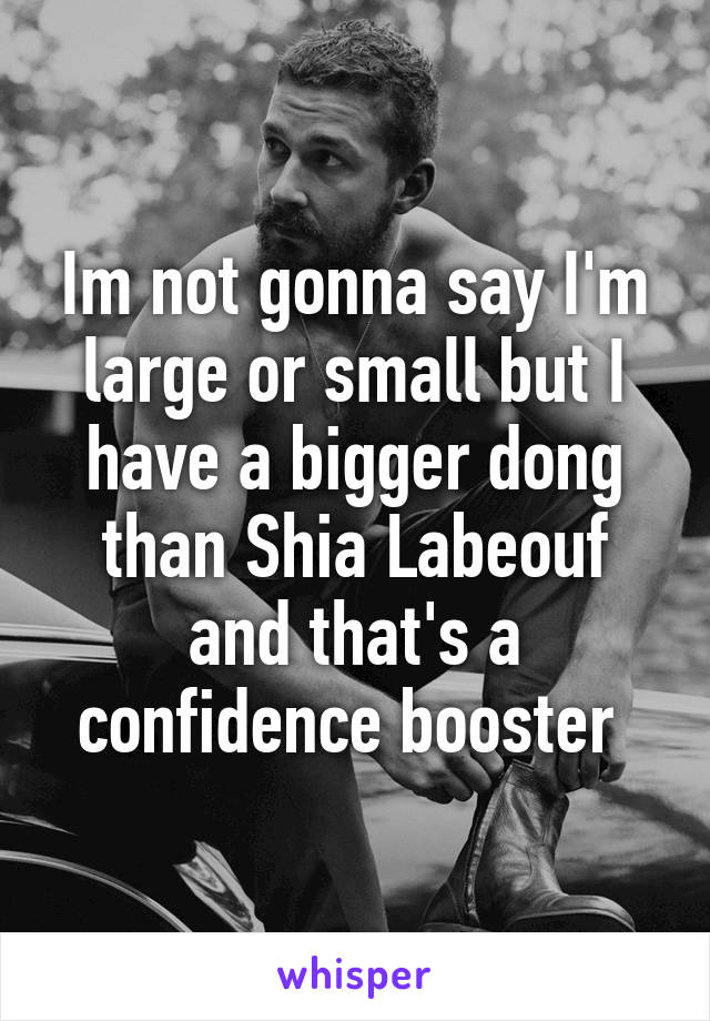 Im not gonna say I'm large or small but I have a bigger dong than Shia Labeouf and that's a confidence booster 