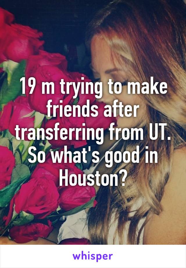 19 m trying to make friends after transferring from UT. So what's good in Houston?
