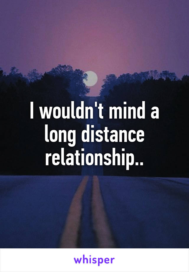 I wouldn't mind a long distance relationship..