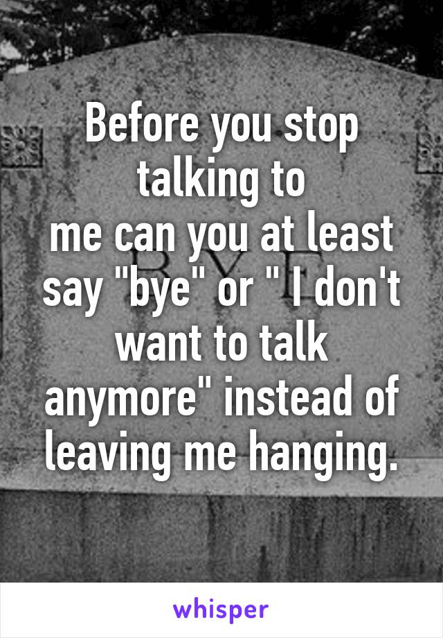 Before you stop talking to
me can you at least say "bye" or " I don't want to talk anymore" instead of leaving me hanging.
