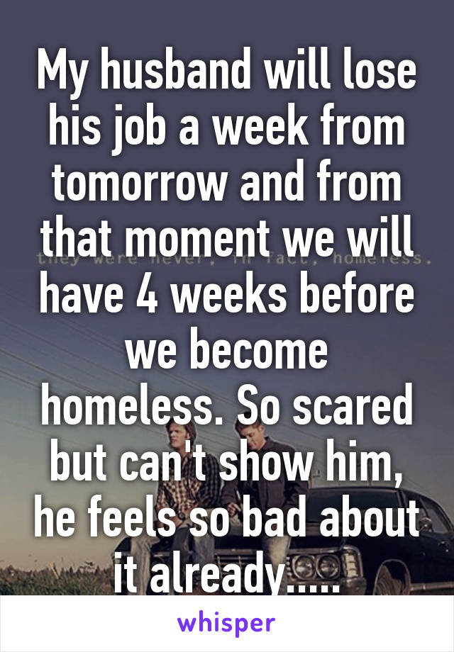 My husband will lose his job a week from tomorrow and from that moment we will have 4 weeks before we become homeless. So scared but can't show him, he feels so bad about it already.....