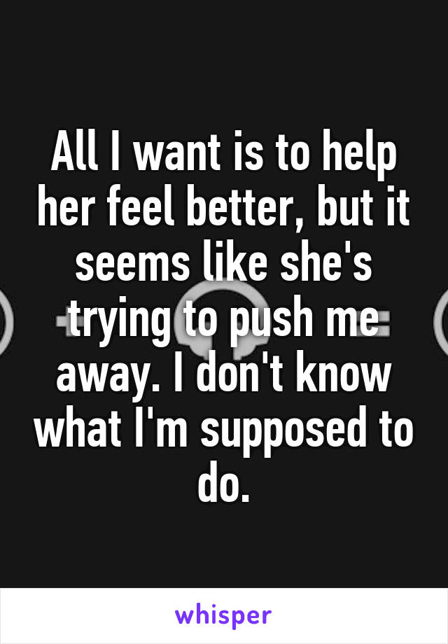 All I want is to help her feel better, but it seems like she's trying to push me away. I don't know what I'm supposed to do.