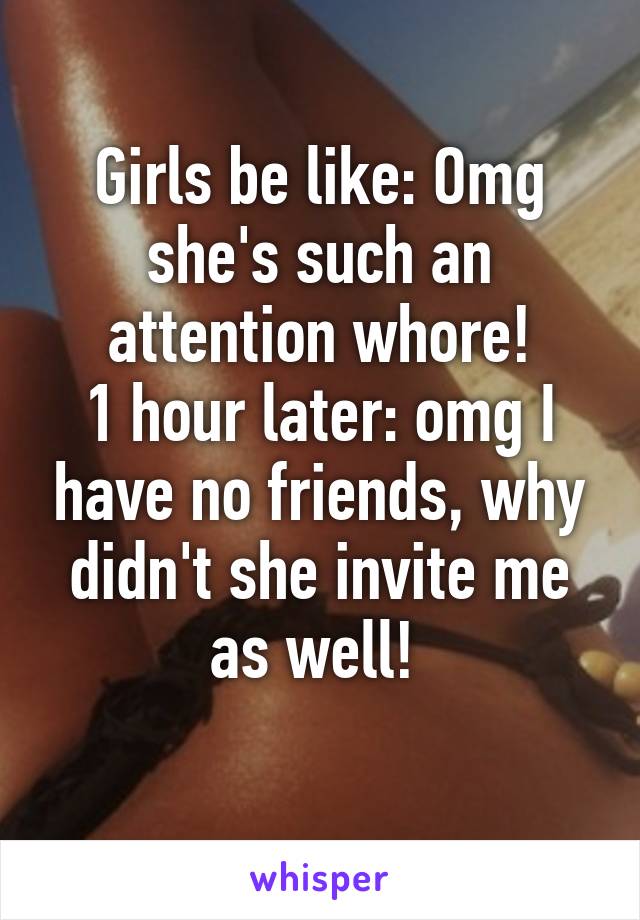 Girls be like: Omg she's such an attention whore!
1 hour later: omg I have no friends, why didn't she invite me as well! 
