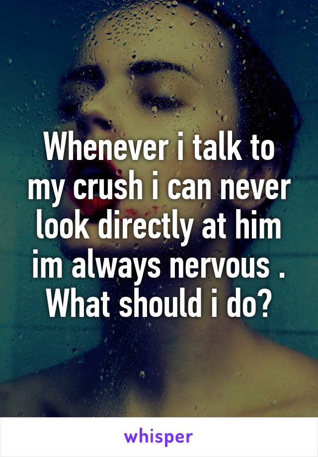 Whenever i talk to my crush i can never look directly at him im always nervous .
What should i do?