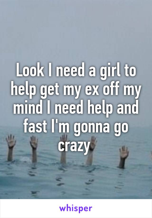 Look I need a girl to help get my ex off my mind I need help and fast I'm gonna go crazy 