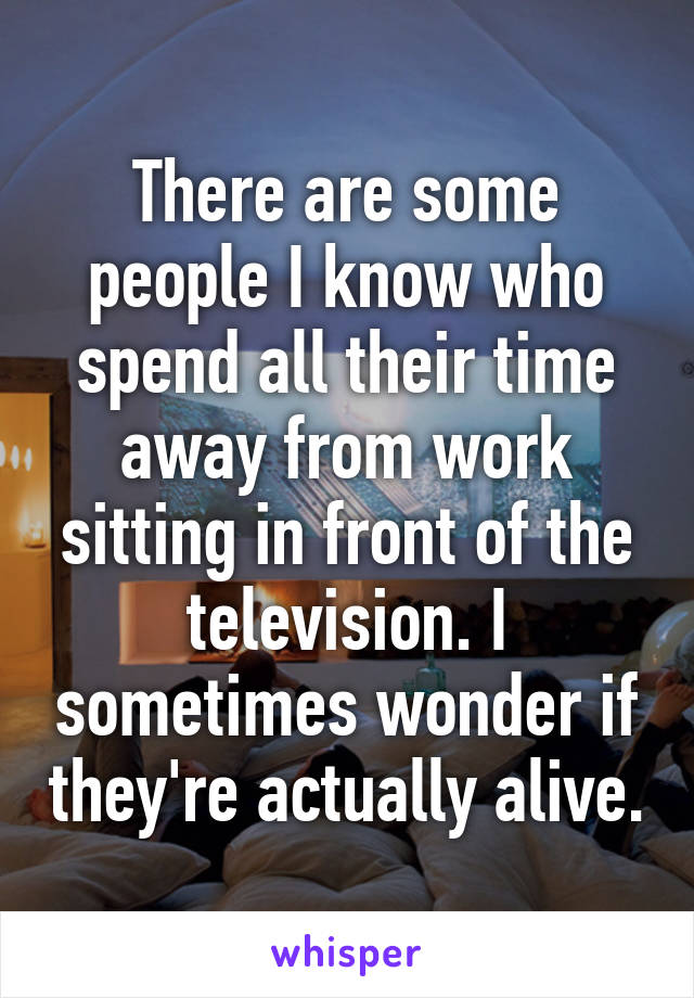 There are some people I know who spend all their time away from work sitting in front of the television. I sometimes wonder if they're actually alive.