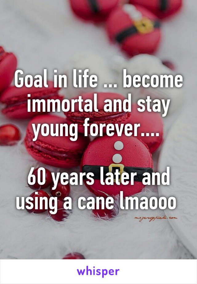 Goal in life ... become immortal and stay young forever.... 

60 years later and using a cane lmaooo 