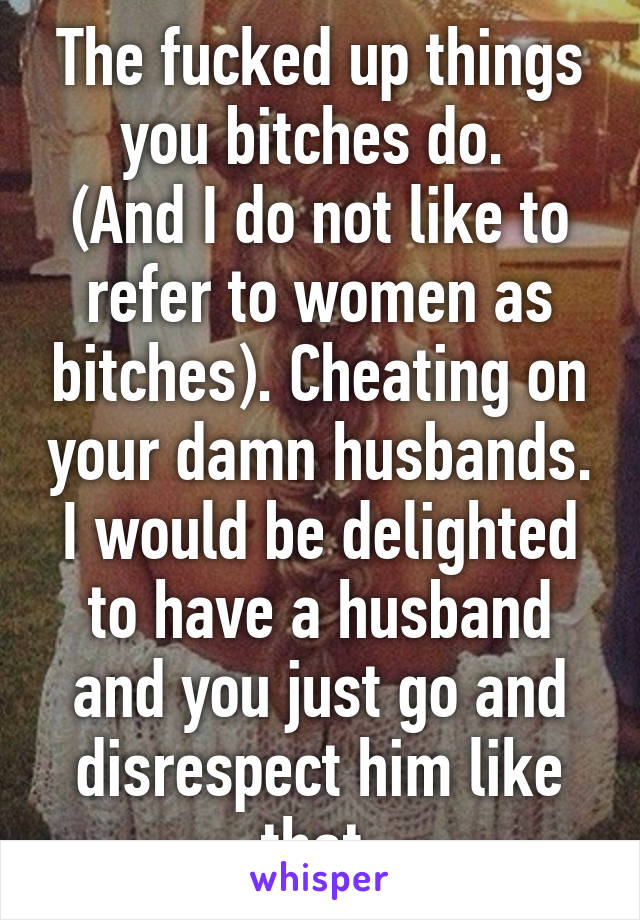 The fucked up things you bitches do. 
(And I do not like to refer to women as bitches). Cheating on your damn husbands. I would be delighted to have a husband and you just go and disrespect him like that.