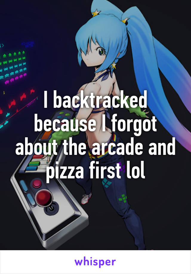 I backtracked because I forgot about the arcade and pizza first lol