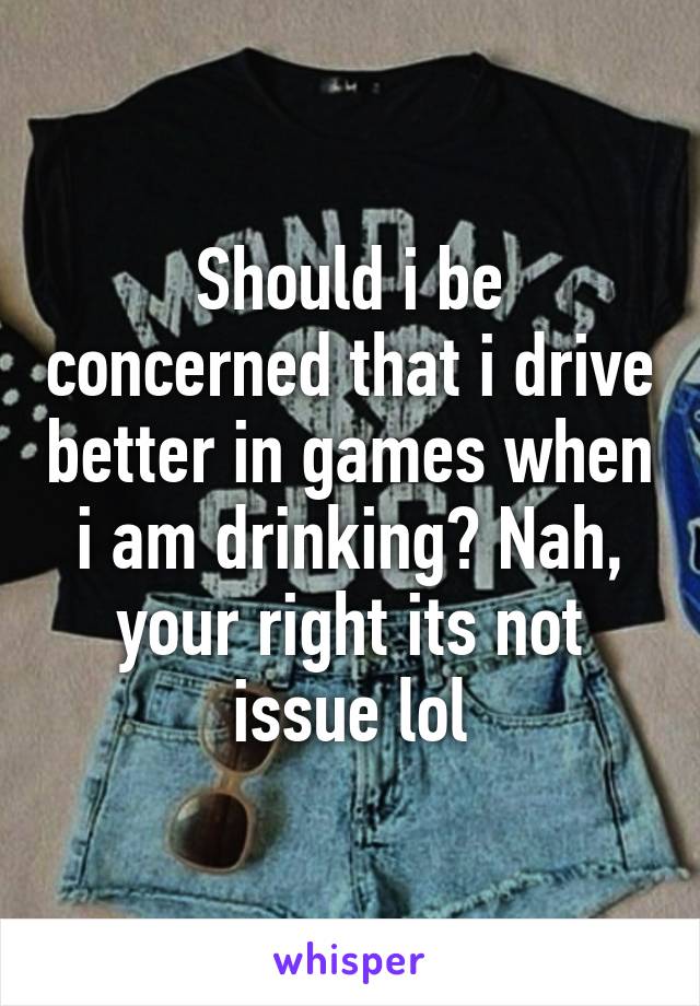 Should i be concerned that i drive better in games when i am drinking? Nah, your right its not issue lol