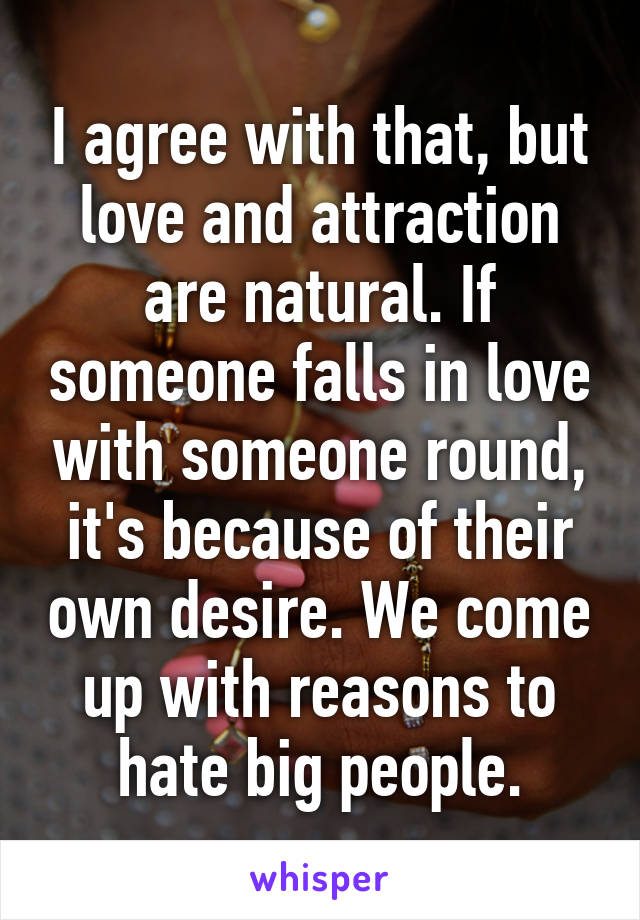 I agree with that, but love and attraction are natural. If someone falls in love with someone round, it's because of their own desire. We come up with reasons to hate big people.