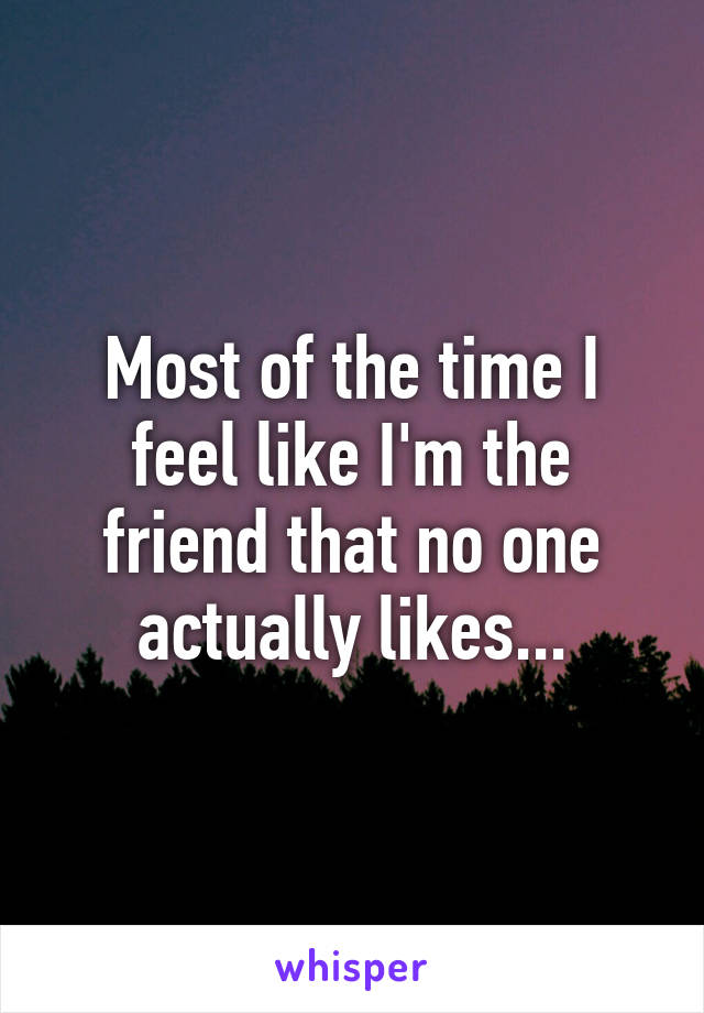 Most of the time I feel like I'm the friend that no one actually likes...