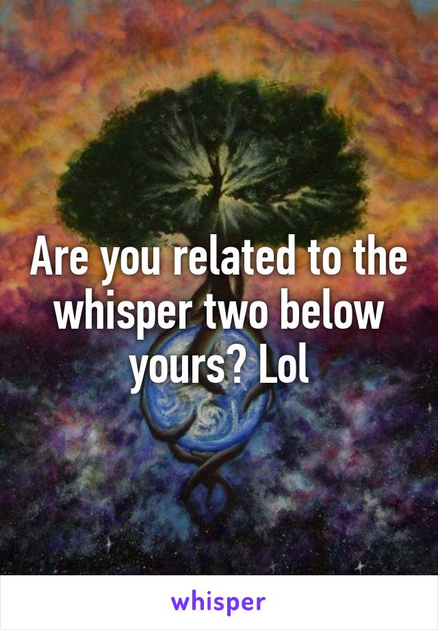 Are you related to the whisper two below yours? Lol