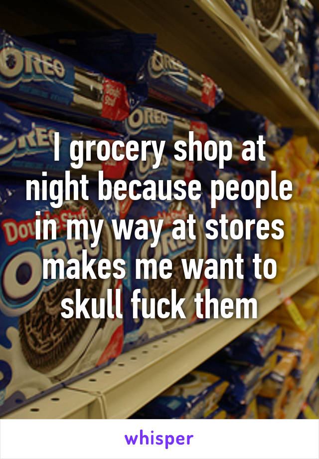 I grocery shop at night because people in my way at stores makes me want to skull fuck them