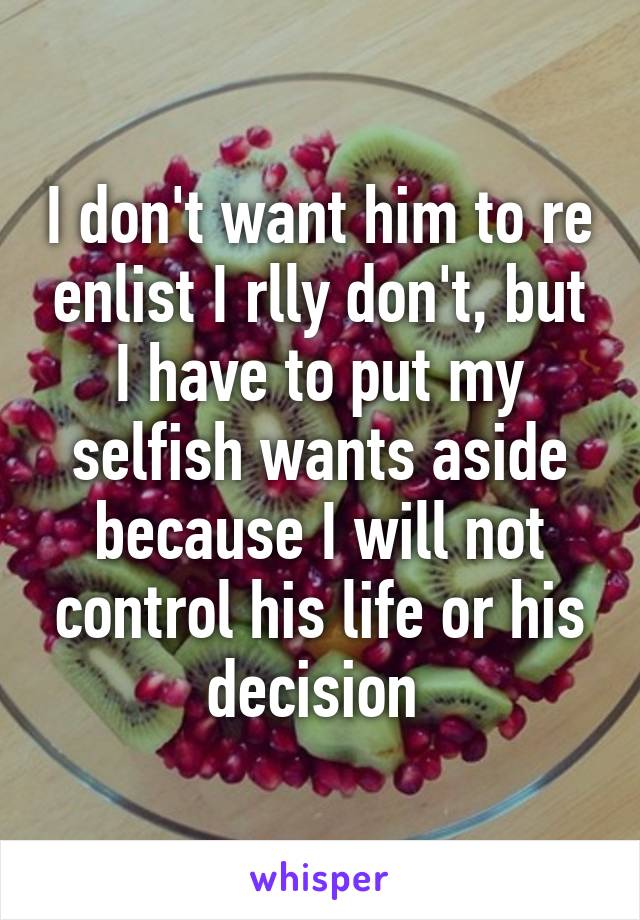 I don't want him to re enlist I rlly don't, but I have to put my selfish wants aside because I will not control his life or his decision 