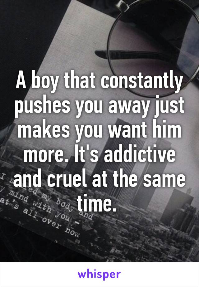 A boy that constantly pushes you away just makes you want him more. It's addictive and cruel at the same time. 