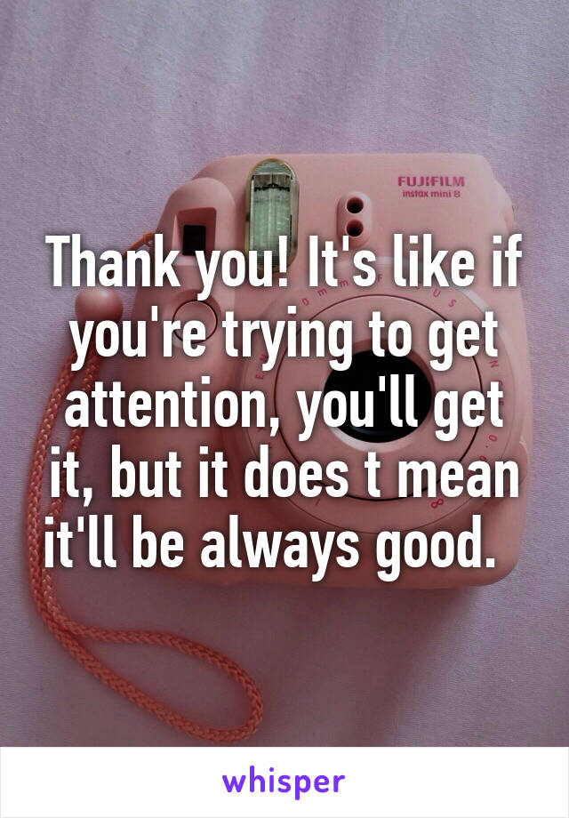 Thank you! It's like if you're trying to get attention, you'll get it, but it does t mean it'll be always good.  