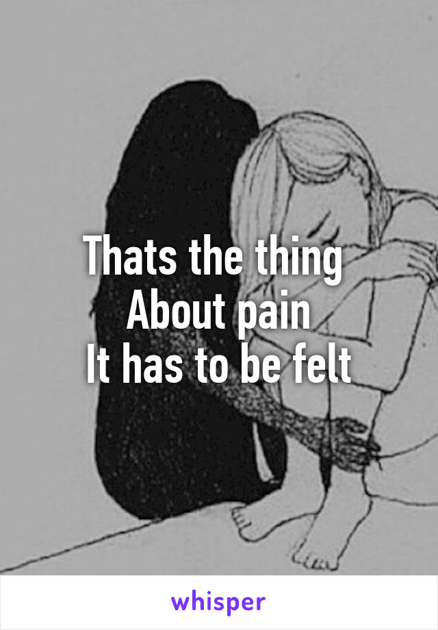 Thats the thing 
About pain
It has to be felt