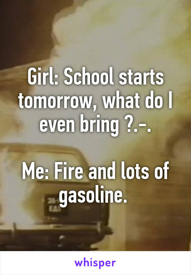 Girl: School starts tomorrow, what do I even bring ?.-.

Me: Fire and lots of gasoline. 