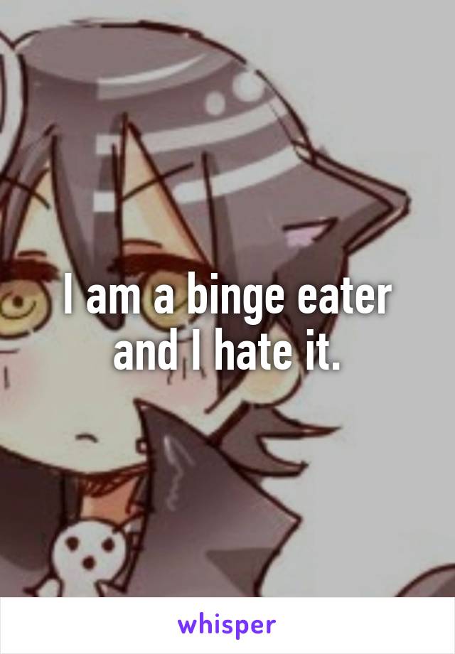 I am a binge eater and I hate it.