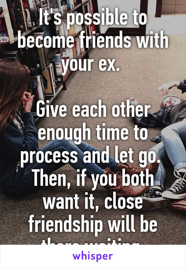 It's possible to become friends with your ex. 

Give each other enough time to process and let go. 
Then, if you both want it, close friendship will be there waiting.