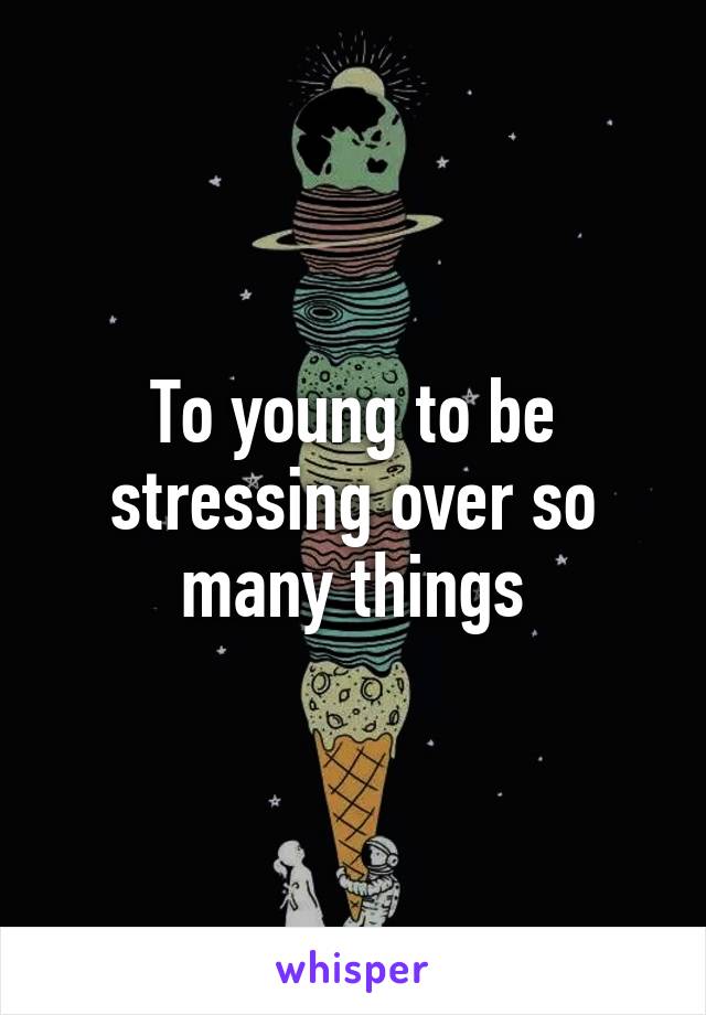 To young to be stressing over so many things