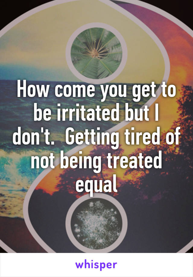 How come you get to be irritated but I don't.  Getting tired of not being treated equal