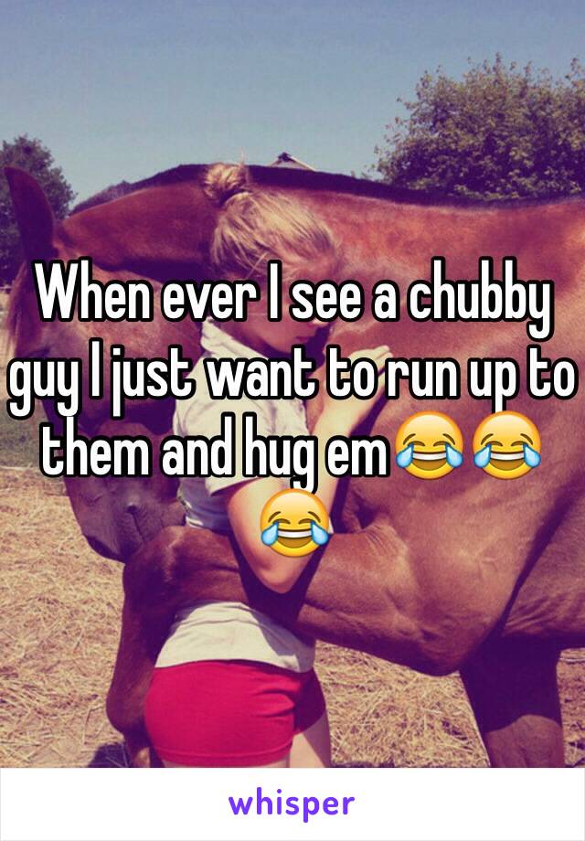 When ever I see a chubby guy I just want to run up to them and hug em😂😂😂 