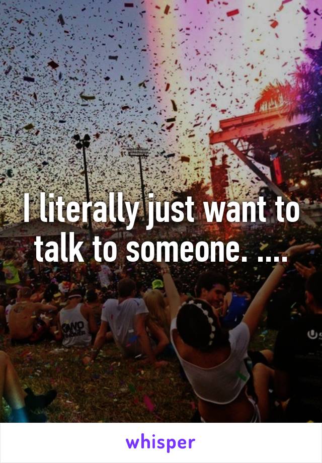 I literally just want to talk to someone. ....